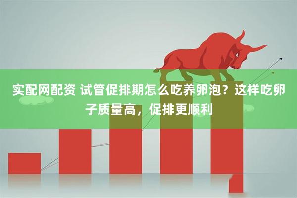 实配网配资 试管促排期怎么吃养卵泡？这样吃卵子质量高，促排更顺利